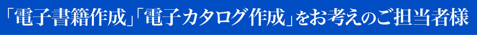 ｢電子書籍作成｣｢電子カタログ作成｣をお考えのご担当者様