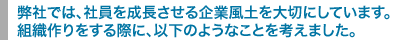 弊社では、社員を成長させる企業風土を大切にしています。
組織作りをする際に、以下のようなことを考えました。