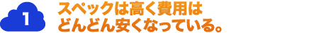 1.スペックは高く費用はどんどん安くなっている。