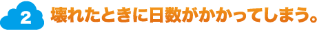 2.壊れたときに日数がかかってしまう。