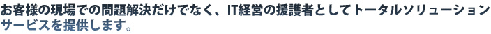 お客様の現場での問題解決だけでなく、IT経営の援護者としてトータルソリューションサービスを提供します。