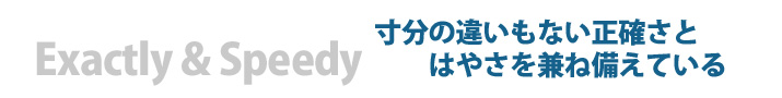 Exactly & Speedy 寸分の違いもない正確さとはやさを兼ね備えている