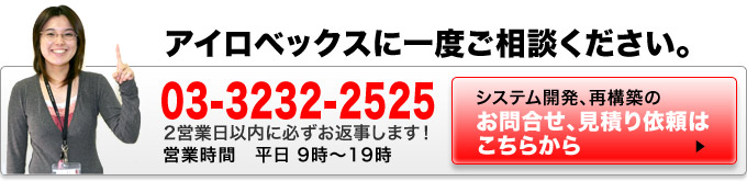 アイロベックスに一度ご相談ください。電話：03-6892-2526　2日以内に必ずお返事します。営業時間平日 9時から19時まで　システム開発、再構築のお問合せ、見積り依頼はこちらから