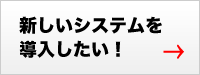 新しいシステムを導入したい！