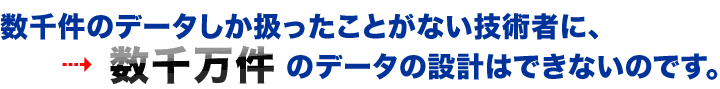 数千件のデータしか扱ったことがない技術者に、数千万件のデータの設計はできないのです。