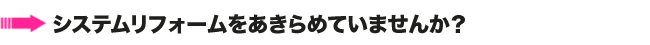 システムリフォームをあきらめていませんか？