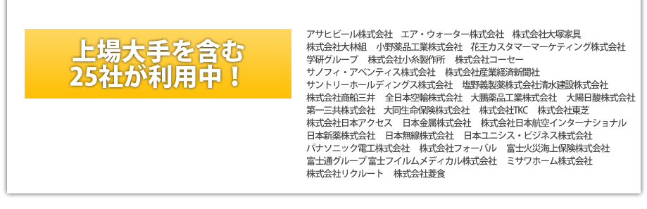 上場企業を含む25社が利用中！アサヒビール株式会社　エア・ウォーター株式会社　株式会社大塚家具 　
株式会社大林組 　小野薬品工業株式会社　花王カスタマーマーケティング株式会社
学研グループ 　株式会社小糸製作所 　株式会社コーセー 　
サノフィ・アベンティス株式会社 　株式会社産業経済新聞社
サントリーホールディングス株式会社 　塩野義製薬株式会社清水建設株式会社 　
株式会社商船三井 　全日本空輸株式会社　大鵬薬品工業株式会社 　大陽日酸株式会社
第一三共株式会社　大同生命保険株式会社 　株式会社TKC　 株式会社東芝　 
株式会社日本アクセス　 日本金属株式会社　 株式会社日本航空インターナショナル　
日本新薬株式会社 　日本無線株式会社 　日本ユニシス・ビジネス株式会社
パナソニック電工株式会社 　株式会社フォーバル 　富士火災海上保険株式会社 
富士通グループ 富士フイルムメディカル株式会社　 ミサワホーム株式会社 
株式会社リクルート　 株式会社菱食 